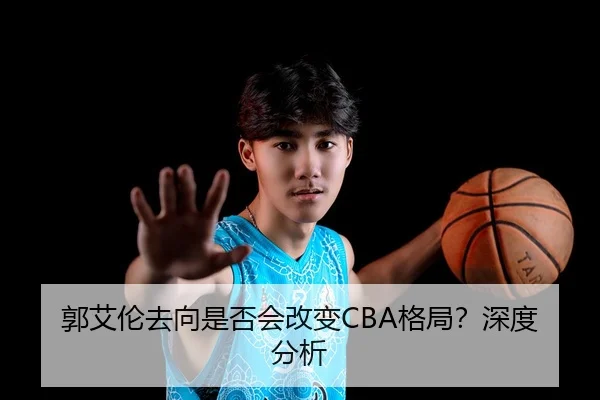 郭艾伦去向是否会改变CBA格局？深度分析