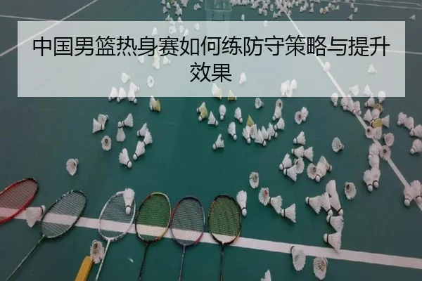 中国男篮热身赛如何练防守策略与提升效果